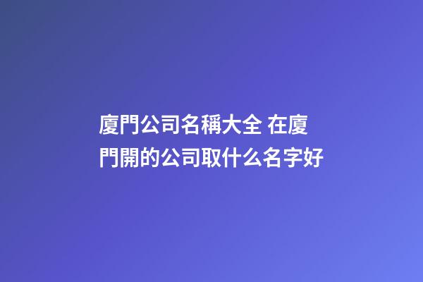 廈門公司名稱大全 在廈門開的公司取什么名字好-第1張-公司起名-玄機派